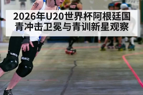 2026年U20世界杯阿根廷国青冲击卫冕与青训新星观察